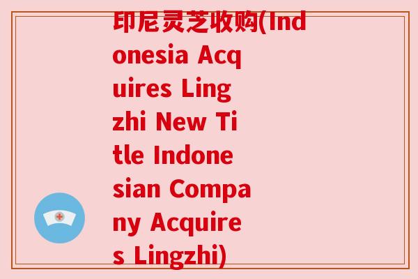 印尼灵芝收购(Indonesia Acquires Lingzhi New Title Indonesian Company Acquires Lingzhi) 印尼灵芝收购(Indonesia Acquires Lingzhi New Title Indonesian Company Acquires Lingzhi)