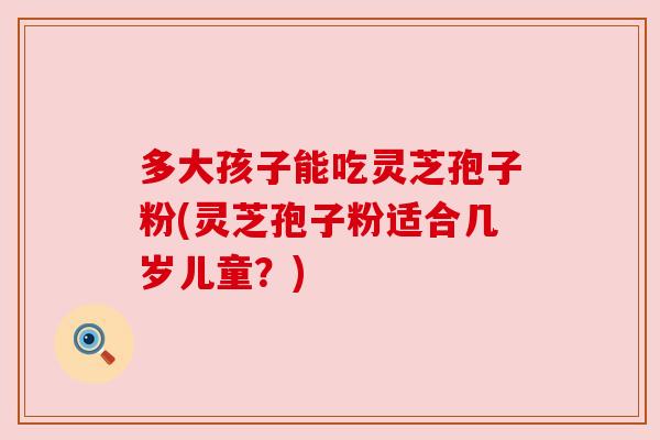多大孩子能吃灵芝孢子粉(灵芝孢子粉适合几岁儿童？)