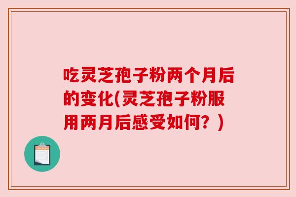 吃灵芝孢子粉两个月后的变化(灵芝孢子粉服用两月后感受如何？)
