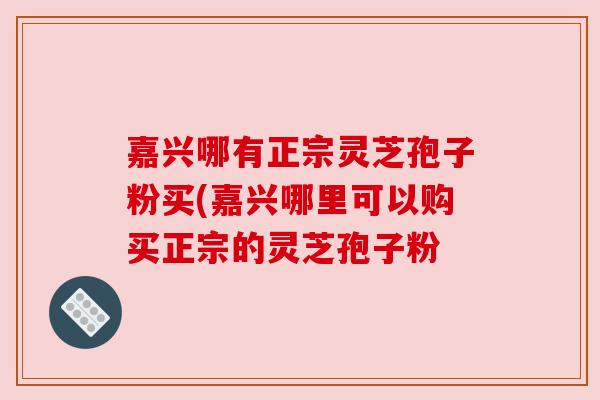 嘉兴哪有正宗灵芝孢子粉买(嘉兴哪里可以购买正宗的灵芝孢子粉 嘉兴哪有正宗灵芝孢子粉买(嘉兴哪里可以购买正宗的灵芝孢子粉