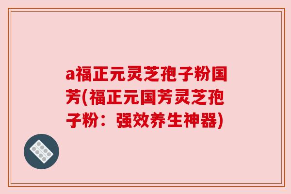 a福正元灵芝孢子粉国芳(福正元国芳灵芝孢子粉：强效养生神器)