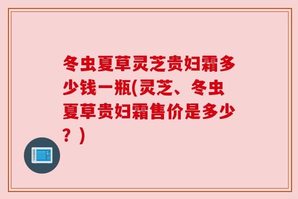 冬虫夏草灵芝贵妇霜多少钱一瓶(灵芝、冬虫夏草贵妇霜售价是多少?) 冬虫夏草灵芝贵妇霜多少钱一瓶(灵芝、冬虫夏草贵妇霜售价是多少?)