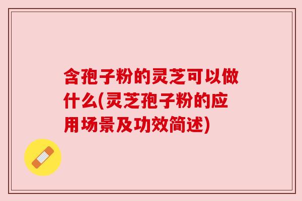 含孢子粉的灵芝可以做什么(灵芝孢子粉的应用场景及功效简述)