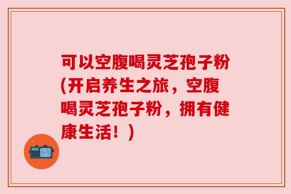 可以空腹喝灵芝孢子粉(开启养生之旅,空腹喝灵芝孢子粉,拥有健康生活!) 可以空腹喝灵芝孢子粉(开启养生之旅,空腹喝灵芝孢子粉,拥有健康生活!)