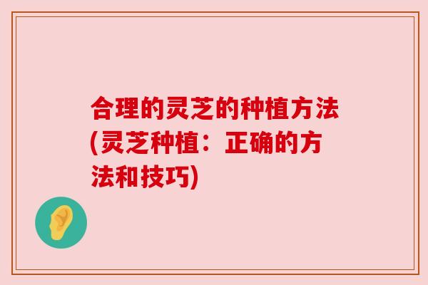 合理的灵芝的种植方法(灵芝种植:正确的方法和技巧) 合理的灵芝的种植方法(灵芝种植:正确的方法和技巧)