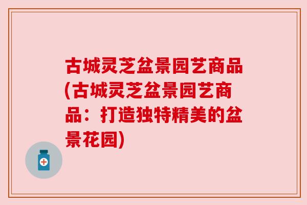 古城灵芝盆景园艺商品(古城灵芝盆景园艺商品:打造独特精美的盆景花园) 古城灵芝盆景园艺商品(古城灵芝盆景园艺商品:打造独特精美的盆景花园)