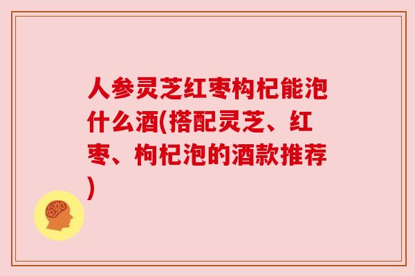 人参灵芝红枣构杞能泡什么酒(搭配灵芝、红枣、枸杞泡的酒款推荐)