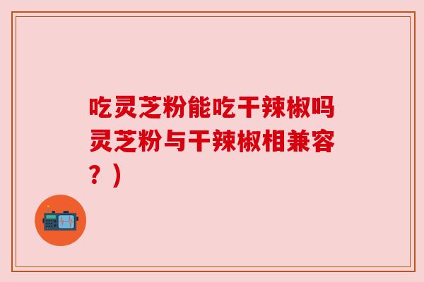 吃灵芝粉能吃干辣椒吗灵芝粉与干辣椒相兼容?) 吃灵芝粉能吃干辣椒吗灵芝粉与干辣椒相兼容?)
