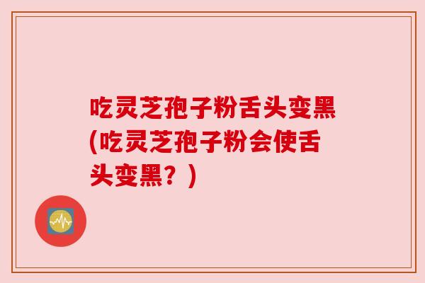 吃灵芝孢子粉舌头变黑(吃灵芝孢子粉会使舌头变黑？)