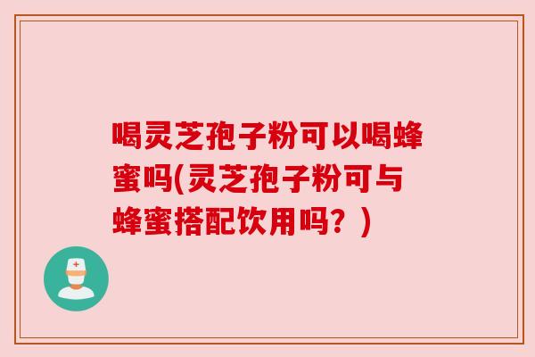 喝灵芝孢子粉可以喝蜂蜜吗(灵芝孢子粉可与蜂蜜搭配饮用吗？)