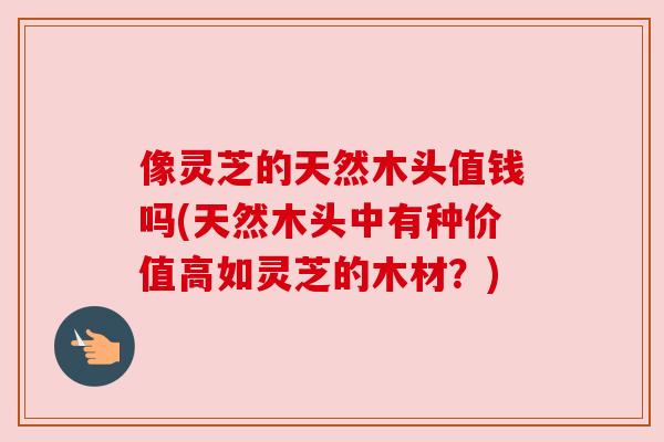像灵芝的天然木头值钱吗(天然木头中有种价值高如灵芝的木材？)