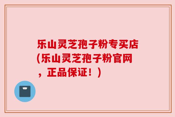 乐山灵芝孢子粉专买店(乐山灵芝孢子粉官网，正品保证！)