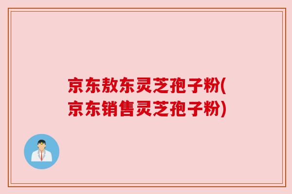 京东敖东灵芝孢子粉(京东销售灵芝孢子粉)