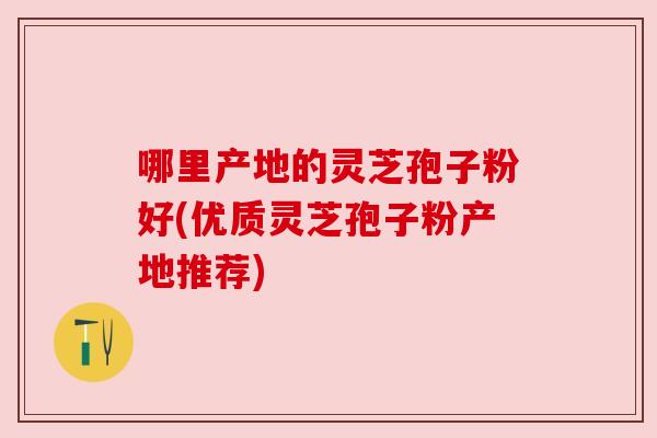 哪里产地的灵芝孢子粉好(优质灵芝孢子粉产地推荐)