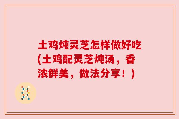 土鸡炖灵芝怎样做好吃(土鸡配灵芝炖汤，香浓鲜美，做法分享！)