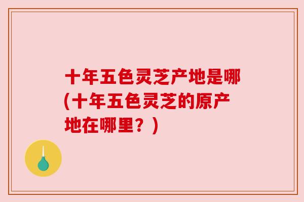 十年五色灵芝产地是哪(十年五色灵芝的原产地在哪里？)