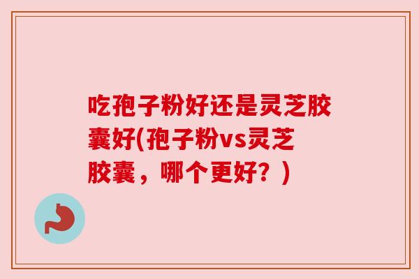吃孢子粉好还是灵芝胶囊好(孢子粉vs灵芝胶囊，哪个更好？)