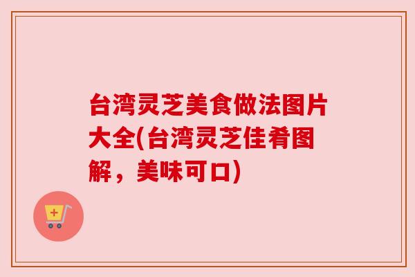 台湾灵芝美食做法图片大全(台湾灵芝佳肴图解，美味可口)