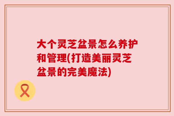 大个灵芝盆景怎么养护和管理(打造美丽灵芝盆景的完美魔法) 大个灵芝盆景怎么养护和管理(打造美丽灵芝盆景的完美魔法)