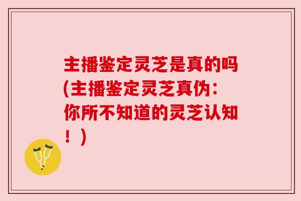 主播鉴定灵芝是真的吗(主播鉴定灵芝真伪：你所不知道的灵芝认知！)