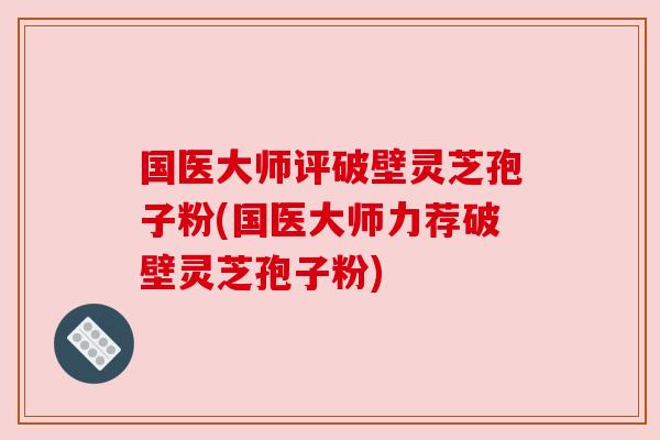 国医大师评破壁灵芝孢子粉(国医大师力荐破壁灵芝孢子粉)