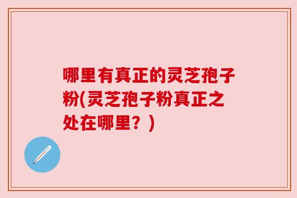 哪里有真正的灵芝孢子粉(灵芝孢子粉真正之处在哪里?) 哪里有真正的灵芝孢子粉(灵芝孢子粉真正之处在哪里?)