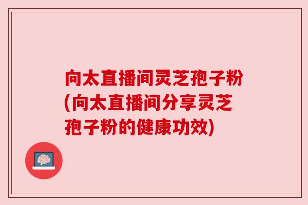 向太直播间灵芝孢子粉(向太直播间分享灵芝孢子粉的健康功效) 向太直播间灵芝孢子粉(向太直播间分享灵芝孢子粉的健康功效)