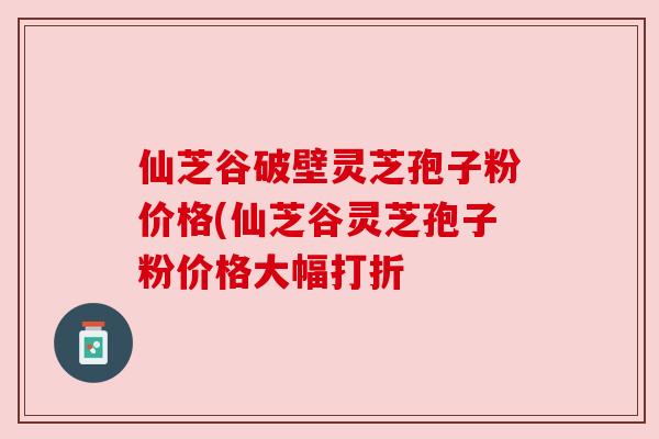 仙芝谷破壁灵芝孢子粉价格(仙芝谷灵芝孢子粉价格大幅打折 仙芝谷破壁灵芝孢子粉价格(仙芝谷灵芝孢子粉价格大幅打折