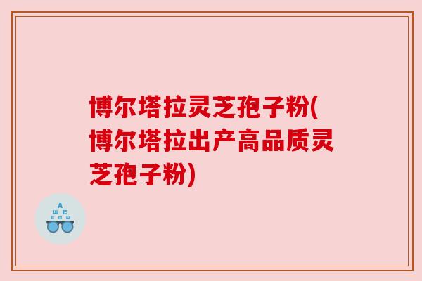 博尔塔拉灵芝孢子粉(博尔塔拉出产高品质灵芝孢子粉)