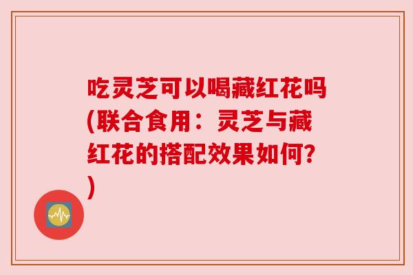吃灵芝可以喝藏红花吗(联合食用:灵芝与藏红花的搭配效果如何?) 吃灵芝可以喝藏红花吗(联合食用:灵芝与藏红花的搭配效果如何?)