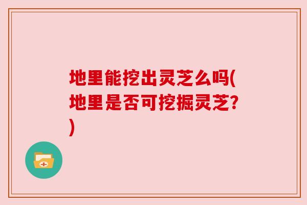 地里能挖出灵芝么吗(地里是否可挖掘灵芝?) 地里能挖出灵芝么吗(地里是否可挖掘灵芝?)