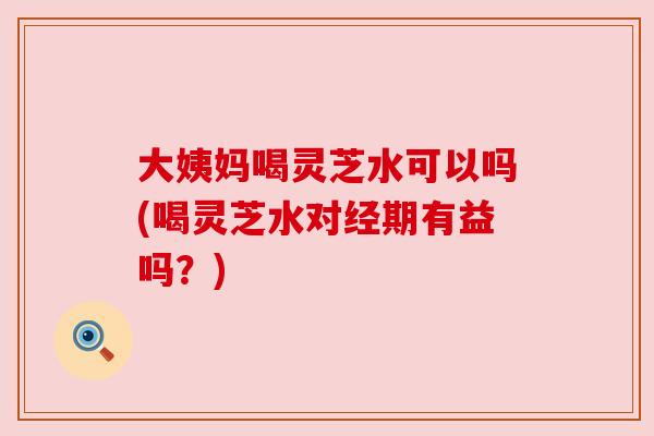 大姨妈喝灵芝水可以吗(喝灵芝水对经期有益吗？)