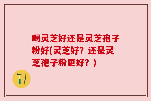 喝灵芝好还是灵芝孢子粉好(灵芝好?还是灵芝孢子粉更好?) 喝灵芝好还是灵芝孢子粉好(灵芝好?还是灵芝孢子粉更好?)