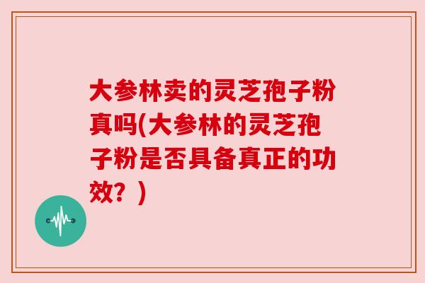 大参林卖的灵芝孢子粉真吗(大参林的灵芝孢子粉是否具备真正的功效?) 大参林卖的灵芝孢子粉真吗(大参林的灵芝孢子粉是否具备真正的功效?)