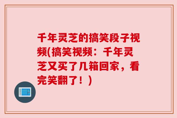 千年灵芝的搞笑段子视频(搞笑视频:千年灵芝又买了几箱回家,看完笑翻了!) 千年灵芝的搞笑段子视频(搞笑视频:千年灵芝又买了几箱回家,看完笑翻了!)