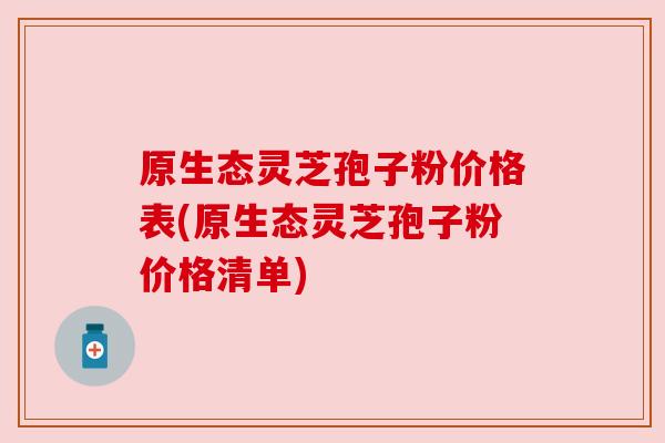 原生态灵芝孢子粉价格表(原生态灵芝孢子粉价格清单)