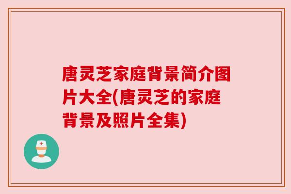 唐灵芝家庭背景简介图片大全(唐灵芝的家庭背景及照片全集) 唐灵芝家庭背景简介图片大全(唐灵芝的家庭背景及照片全集)
