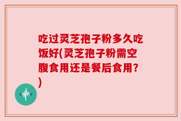 吃过灵芝孢子粉多久吃饭好(灵芝孢子粉需空腹食用还是餐后食用?) 吃过灵芝孢子粉多久吃饭好(灵芝孢子粉需空腹食用还是餐后食用?)