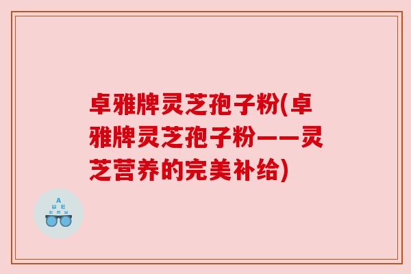 卓雅牌灵芝孢子粉(卓雅牌灵芝孢子粉——灵芝营养的完美补给)