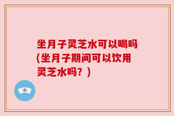 坐月子灵芝水可以喝吗(坐月子期间可以饮用灵芝水吗?) 坐月子灵芝水可以喝吗(坐月子期间可以饮用灵芝水吗?)