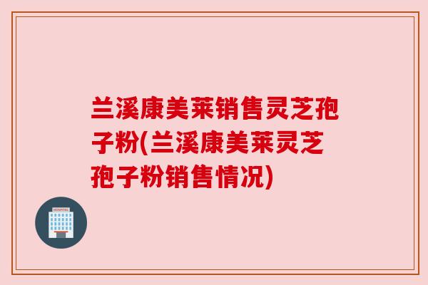 兰溪康美莱销售灵芝孢子粉(兰溪康美莱灵芝孢子粉销售情况) 兰溪康美莱销售灵芝孢子粉(兰溪康美莱灵芝孢子粉销售情况)