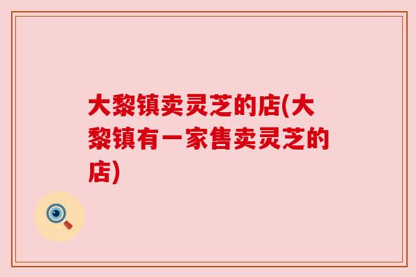 大黎镇卖灵芝的店(大黎镇有一家售卖灵芝的店) 大黎镇卖灵芝的店(大黎镇有一家售卖灵芝的店)