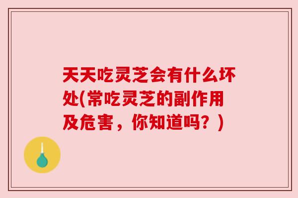 天天吃灵芝会有什么坏处(常吃灵芝的副作用及危害，你知道吗？)