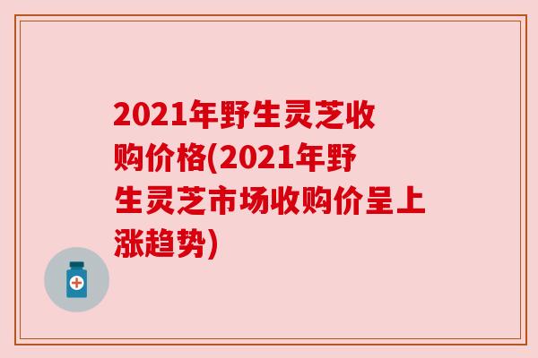 2021年野生灵芝收购价格(2021年野生灵芝市场收购价呈上涨趋势)