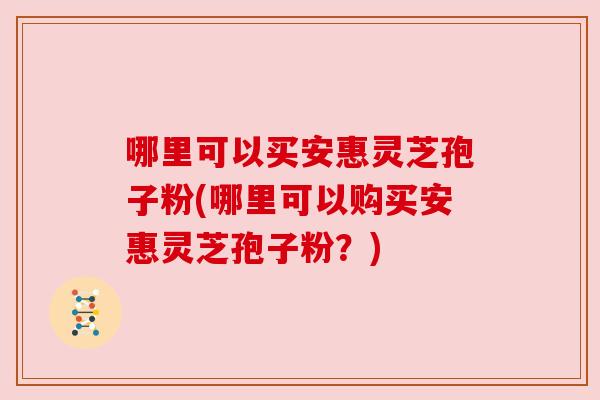 哪里可以买安惠灵芝孢子粉(哪里可以购买安惠灵芝孢子粉?) 哪里可以买安惠灵芝孢子粉(哪里可以购买安惠灵芝孢子粉?)