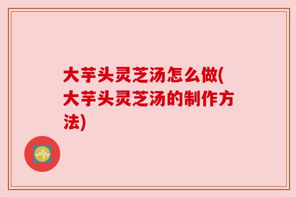 大芋头灵芝汤怎么做(大芋头灵芝汤的制作方法) 大芋头灵芝汤怎么做(大芋头灵芝汤的制作方法)