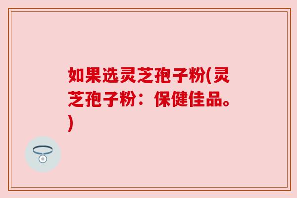 如果选灵芝孢子粉(灵芝孢子粉:保健佳品。) 如果选灵芝孢子粉(灵芝孢子粉:保健佳品。)