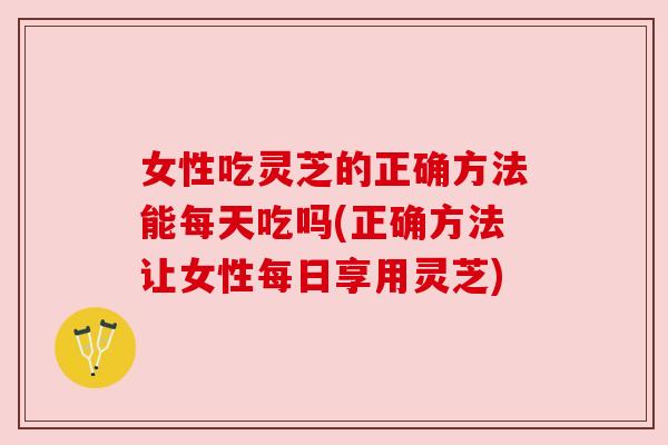 女性吃灵芝的正确方法能每天吃吗(正确方法让女性每日享用灵芝) 女性吃灵芝的正确方法能每天吃吗(正确方法让女性每日享用灵芝)