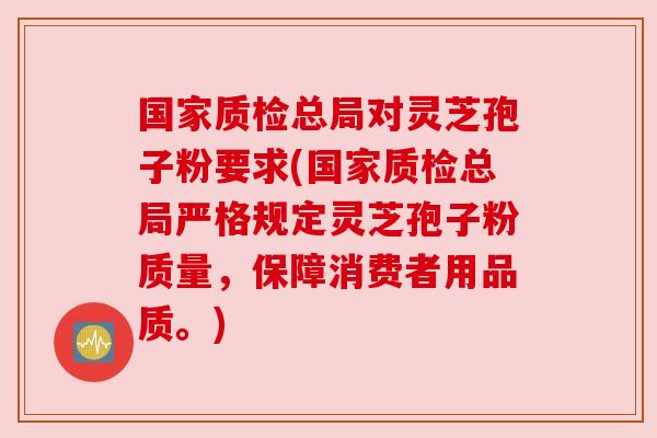 国家质检总局对灵芝孢子粉要求(国家质检总局严格规定灵芝孢子粉质量，保障消费者用品质。)