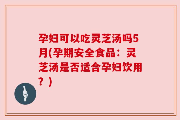 孕妇可以吃灵芝汤吗5月(孕期安全食品：灵芝汤是否适合孕妇饮用？)